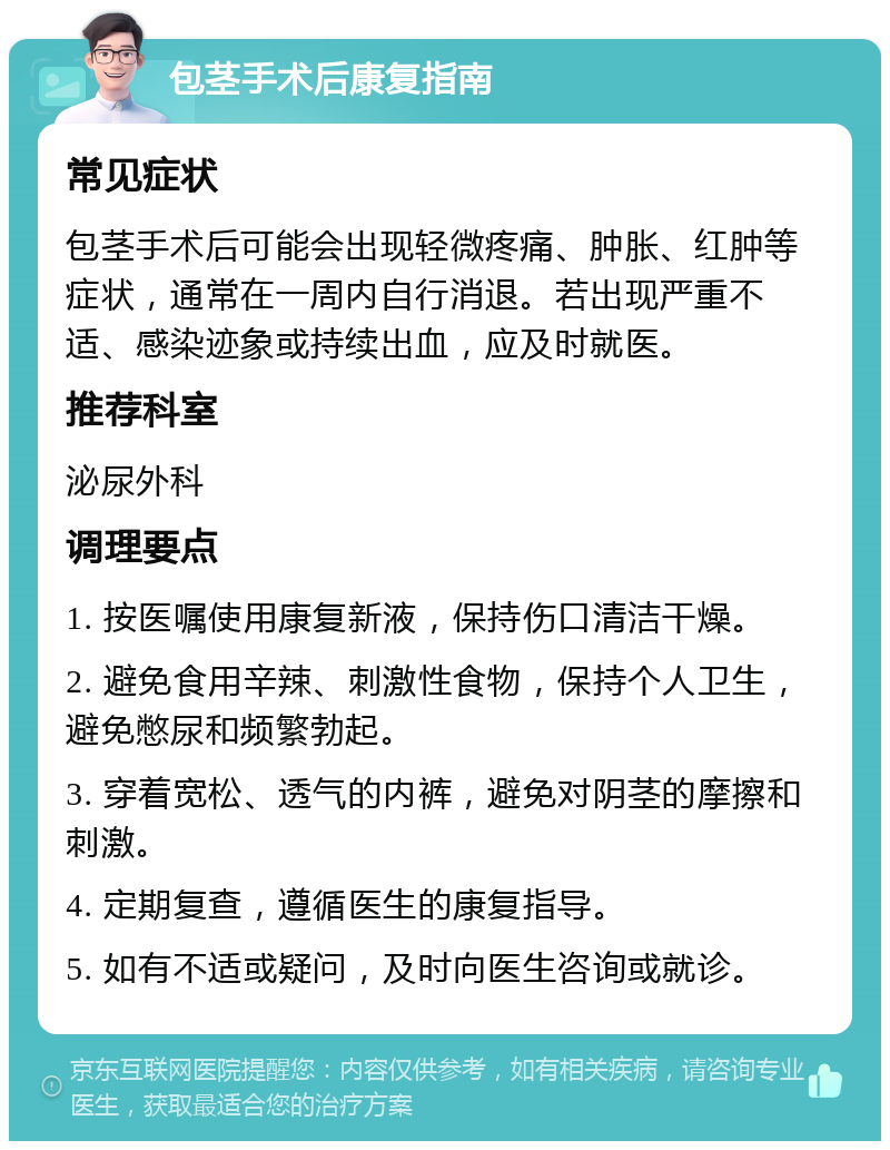 包茎手术后康复指南 常见症状 包茎手术后可能会出现轻微疼痛、肿胀、红肿等症状，通常在一周内自行消退。若出现严重不适、感染迹象或持续出血，应及时就医。 推荐科室 泌尿外科 调理要点 1. 按医嘱使用康复新液，保持伤口清洁干燥。 2. 避免食用辛辣、刺激性食物，保持个人卫生，避免憋尿和频繁勃起。 3. 穿着宽松、透气的内裤，避免对阴茎的摩擦和刺激。 4. 定期复查，遵循医生的康复指导。 5. 如有不适或疑问，及时向医生咨询或就诊。