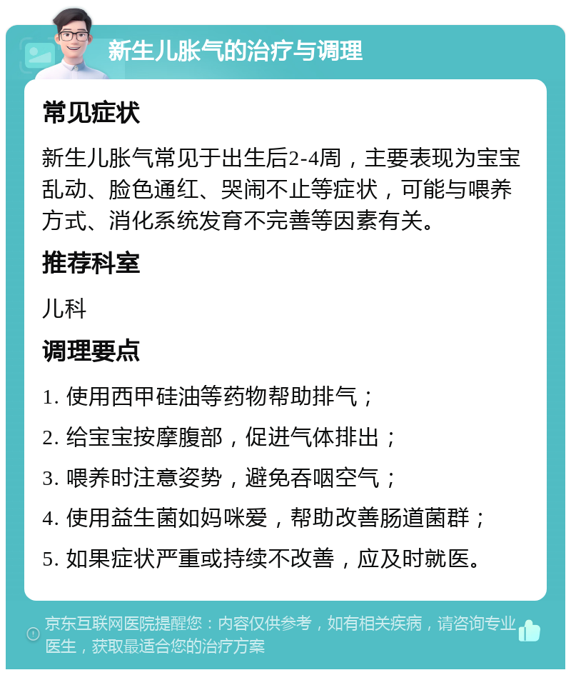 新生儿胀气的治疗与调理 常见症状 新生儿胀气常见于出生后2-4周，主要表现为宝宝乱动、脸色通红、哭闹不止等症状，可能与喂养方式、消化系统发育不完善等因素有关。 推荐科室 儿科 调理要点 1. 使用西甲硅油等药物帮助排气； 2. 给宝宝按摩腹部，促进气体排出； 3. 喂养时注意姿势，避免吞咽空气； 4. 使用益生菌如妈咪爱，帮助改善肠道菌群； 5. 如果症状严重或持续不改善，应及时就医。