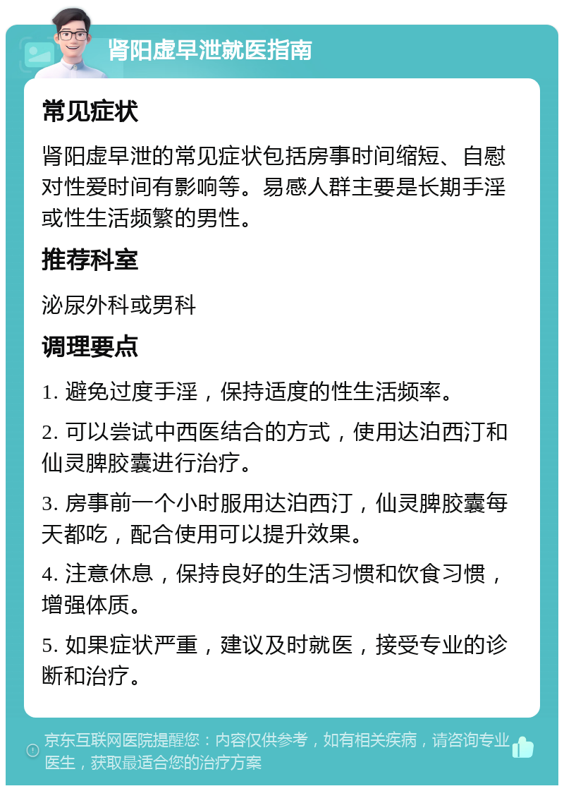 肾阳虚早泄就医指南 常见症状 肾阳虚早泄的常见症状包括房事时间缩短、自慰对性爱时间有影响等。易感人群主要是长期手淫或性生活频繁的男性。 推荐科室 泌尿外科或男科 调理要点 1. 避免过度手淫，保持适度的性生活频率。 2. 可以尝试中西医结合的方式，使用达泊西汀和仙灵脾胶囊进行治疗。 3. 房事前一个小时服用达泊西汀，仙灵脾胶囊每天都吃，配合使用可以提升效果。 4. 注意休息，保持良好的生活习惯和饮食习惯，增强体质。 5. 如果症状严重，建议及时就医，接受专业的诊断和治疗。