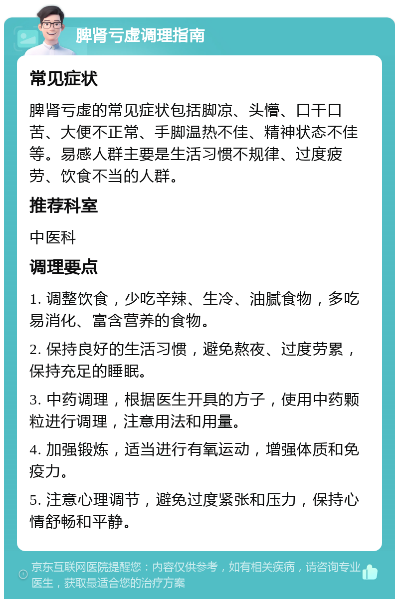 脾肾亏虚调理指南 常见症状 脾肾亏虚的常见症状包括脚凉、头懵、口干口苦、大便不正常、手脚温热不佳、精神状态不佳等。易感人群主要是生活习惯不规律、过度疲劳、饮食不当的人群。 推荐科室 中医科 调理要点 1. 调整饮食，少吃辛辣、生冷、油腻食物，多吃易消化、富含营养的食物。 2. 保持良好的生活习惯，避免熬夜、过度劳累，保持充足的睡眠。 3. 中药调理，根据医生开具的方子，使用中药颗粒进行调理，注意用法和用量。 4. 加强锻炼，适当进行有氧运动，增强体质和免疫力。 5. 注意心理调节，避免过度紧张和压力，保持心情舒畅和平静。