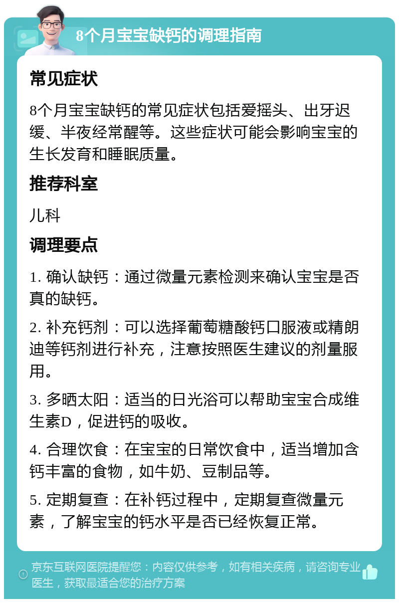 8个月宝宝缺钙的调理指南 常见症状 8个月宝宝缺钙的常见症状包括爱摇头、出牙迟缓、半夜经常醒等。这些症状可能会影响宝宝的生长发育和睡眠质量。 推荐科室 儿科 调理要点 1. 确认缺钙：通过微量元素检测来确认宝宝是否真的缺钙。 2. 补充钙剂：可以选择葡萄糖酸钙口服液或精朗迪等钙剂进行补充，注意按照医生建议的剂量服用。 3. 多晒太阳：适当的日光浴可以帮助宝宝合成维生素D，促进钙的吸收。 4. 合理饮食：在宝宝的日常饮食中，适当增加含钙丰富的食物，如牛奶、豆制品等。 5. 定期复查：在补钙过程中，定期复查微量元素，了解宝宝的钙水平是否已经恢复正常。