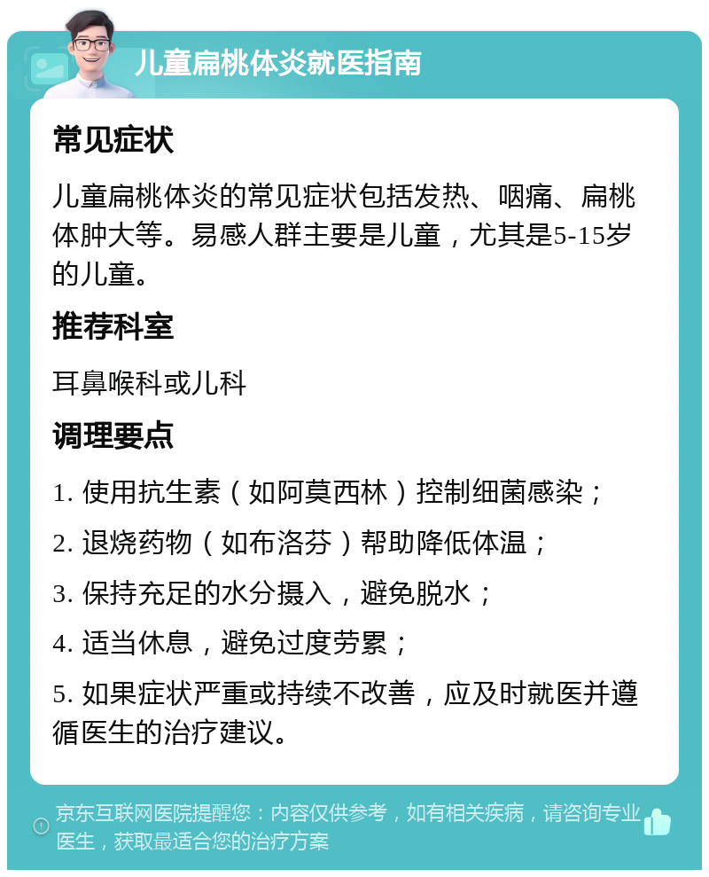 儿童扁桃体炎就医指南 常见症状 儿童扁桃体炎的常见症状包括发热、咽痛、扁桃体肿大等。易感人群主要是儿童，尤其是5-15岁的儿童。 推荐科室 耳鼻喉科或儿科 调理要点 1. 使用抗生素（如阿莫西林）控制细菌感染； 2. 退烧药物（如布洛芬）帮助降低体温； 3. 保持充足的水分摄入，避免脱水； 4. 适当休息，避免过度劳累； 5. 如果症状严重或持续不改善，应及时就医并遵循医生的治疗建议。