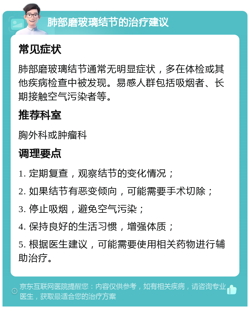 肺部磨玻璃结节的治疗建议 常见症状 肺部磨玻璃结节通常无明显症状，多在体检或其他疾病检查中被发现。易感人群包括吸烟者、长期接触空气污染者等。 推荐科室 胸外科或肿瘤科 调理要点 1. 定期复查，观察结节的变化情况； 2. 如果结节有恶变倾向，可能需要手术切除； 3. 停止吸烟，避免空气污染； 4. 保持良好的生活习惯，增强体质； 5. 根据医生建议，可能需要使用相关药物进行辅助治疗。