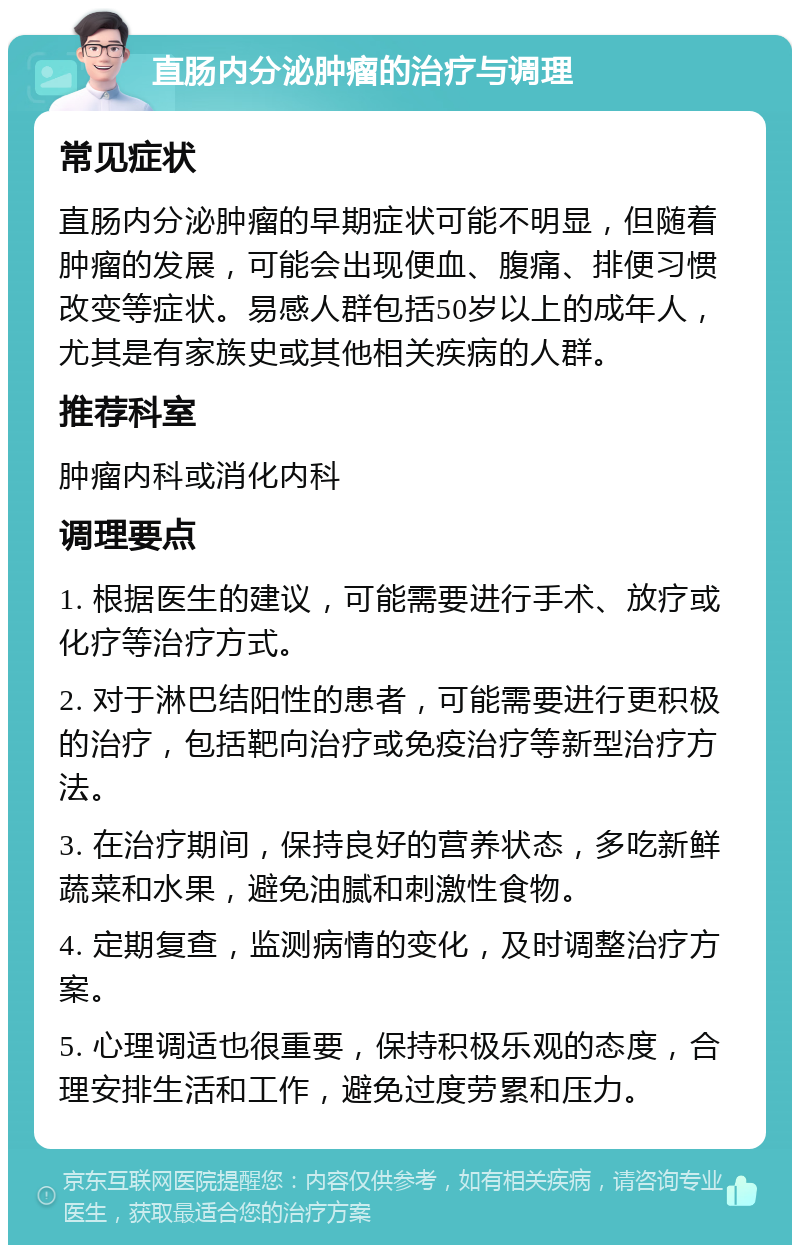 直肠内分泌肿瘤的治疗与调理 常见症状 直肠内分泌肿瘤的早期症状可能不明显，但随着肿瘤的发展，可能会出现便血、腹痛、排便习惯改变等症状。易感人群包括50岁以上的成年人，尤其是有家族史或其他相关疾病的人群。 推荐科室 肿瘤内科或消化内科 调理要点 1. 根据医生的建议，可能需要进行手术、放疗或化疗等治疗方式。 2. 对于淋巴结阳性的患者，可能需要进行更积极的治疗，包括靶向治疗或免疫治疗等新型治疗方法。 3. 在治疗期间，保持良好的营养状态，多吃新鲜蔬菜和水果，避免油腻和刺激性食物。 4. 定期复查，监测病情的变化，及时调整治疗方案。 5. 心理调适也很重要，保持积极乐观的态度，合理安排生活和工作，避免过度劳累和压力。