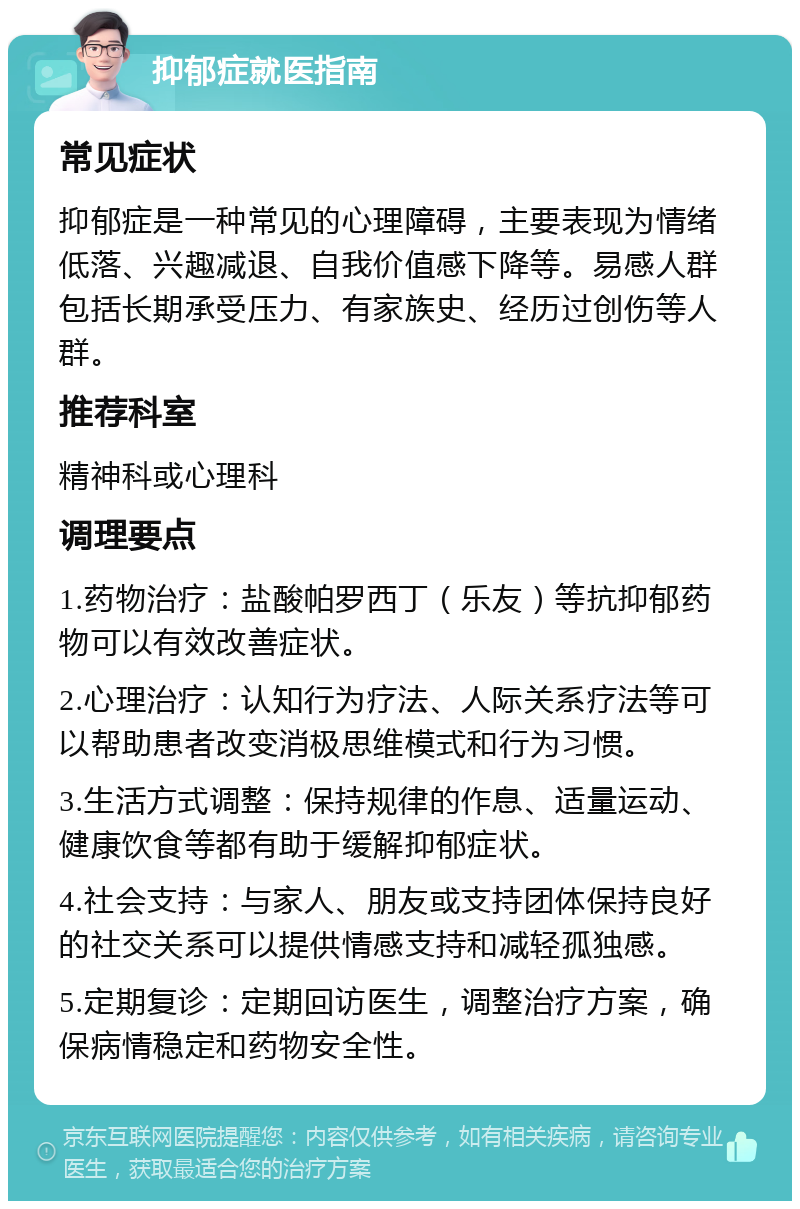 抑郁症就医指南 常见症状 抑郁症是一种常见的心理障碍，主要表现为情绪低落、兴趣减退、自我价值感下降等。易感人群包括长期承受压力、有家族史、经历过创伤等人群。 推荐科室 精神科或心理科 调理要点 1.药物治疗：盐酸帕罗西丁（乐友）等抗抑郁药物可以有效改善症状。 2.心理治疗：认知行为疗法、人际关系疗法等可以帮助患者改变消极思维模式和行为习惯。 3.生活方式调整：保持规律的作息、适量运动、健康饮食等都有助于缓解抑郁症状。 4.社会支持：与家人、朋友或支持团体保持良好的社交关系可以提供情感支持和减轻孤独感。 5.定期复诊：定期回访医生，调整治疗方案，确保病情稳定和药物安全性。