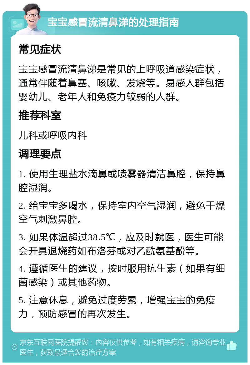 宝宝感冒流清鼻涕的处理指南 常见症状 宝宝感冒流清鼻涕是常见的上呼吸道感染症状，通常伴随着鼻塞、咳嗽、发烧等。易感人群包括婴幼儿、老年人和免疫力较弱的人群。 推荐科室 儿科或呼吸内科 调理要点 1. 使用生理盐水滴鼻或喷雾器清洁鼻腔，保持鼻腔湿润。 2. 给宝宝多喝水，保持室内空气湿润，避免干燥空气刺激鼻腔。 3. 如果体温超过38.5℃，应及时就医，医生可能会开具退烧药如布洛芬或对乙酰氨基酚等。 4. 遵循医生的建议，按时服用抗生素（如果有细菌感染）或其他药物。 5. 注意休息，避免过度劳累，增强宝宝的免疫力，预防感冒的再次发生。