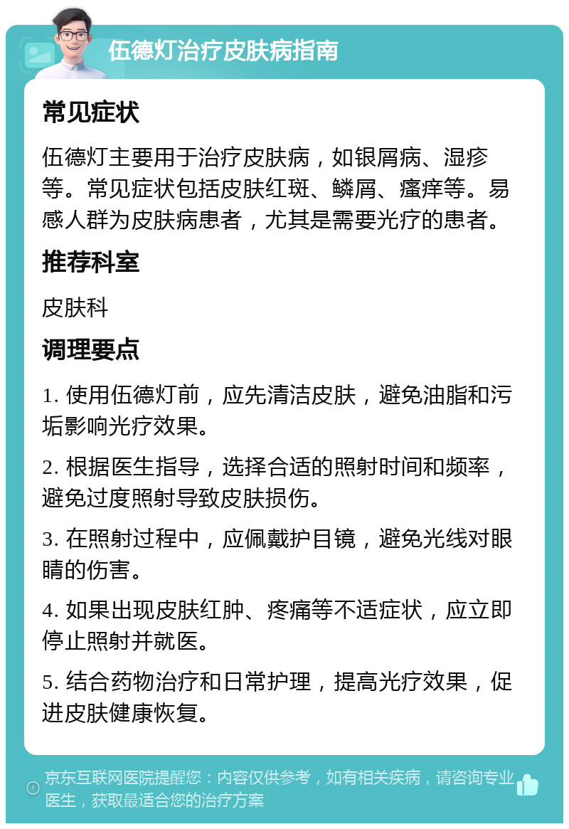 伍德灯治疗皮肤病指南 常见症状 伍德灯主要用于治疗皮肤病，如银屑病、湿疹等。常见症状包括皮肤红斑、鳞屑、瘙痒等。易感人群为皮肤病患者，尤其是需要光疗的患者。 推荐科室 皮肤科 调理要点 1. 使用伍德灯前，应先清洁皮肤，避免油脂和污垢影响光疗效果。 2. 根据医生指导，选择合适的照射时间和频率，避免过度照射导致皮肤损伤。 3. 在照射过程中，应佩戴护目镜，避免光线对眼睛的伤害。 4. 如果出现皮肤红肿、疼痛等不适症状，应立即停止照射并就医。 5. 结合药物治疗和日常护理，提高光疗效果，促进皮肤健康恢复。