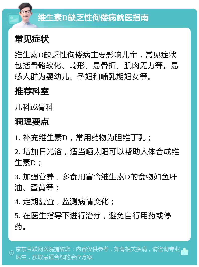 维生素D缺乏性佝偻病就医指南 常见症状 维生素D缺乏性佝偻病主要影响儿童，常见症状包括骨骼软化、畸形、易骨折、肌肉无力等。易感人群为婴幼儿、孕妇和哺乳期妇女等。 推荐科室 儿科或骨科 调理要点 1. 补充维生素D，常用药物为胆维丁乳； 2. 增加日光浴，适当晒太阳可以帮助人体合成维生素D； 3. 加强营养，多食用富含维生素D的食物如鱼肝油、蛋黄等； 4. 定期复查，监测病情变化； 5. 在医生指导下进行治疗，避免自行用药或停药。