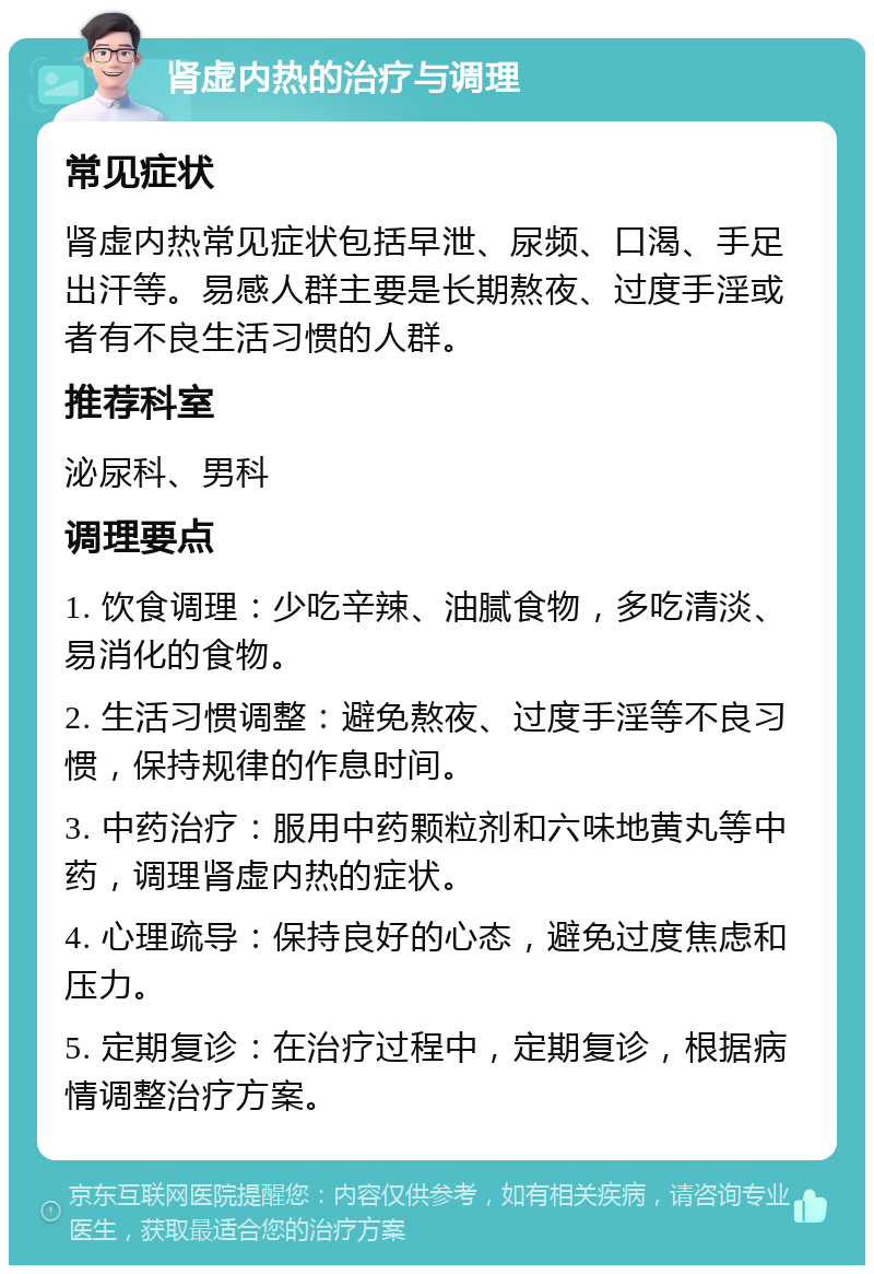 肾虚内热的治疗与调理 常见症状 肾虚内热常见症状包括早泄、尿频、口渴、手足出汗等。易感人群主要是长期熬夜、过度手淫或者有不良生活习惯的人群。 推荐科室 泌尿科、男科 调理要点 1. 饮食调理：少吃辛辣、油腻食物，多吃清淡、易消化的食物。 2. 生活习惯调整：避免熬夜、过度手淫等不良习惯，保持规律的作息时间。 3. 中药治疗：服用中药颗粒剂和六味地黄丸等中药，调理肾虚内热的症状。 4. 心理疏导：保持良好的心态，避免过度焦虑和压力。 5. 定期复诊：在治疗过程中，定期复诊，根据病情调整治疗方案。