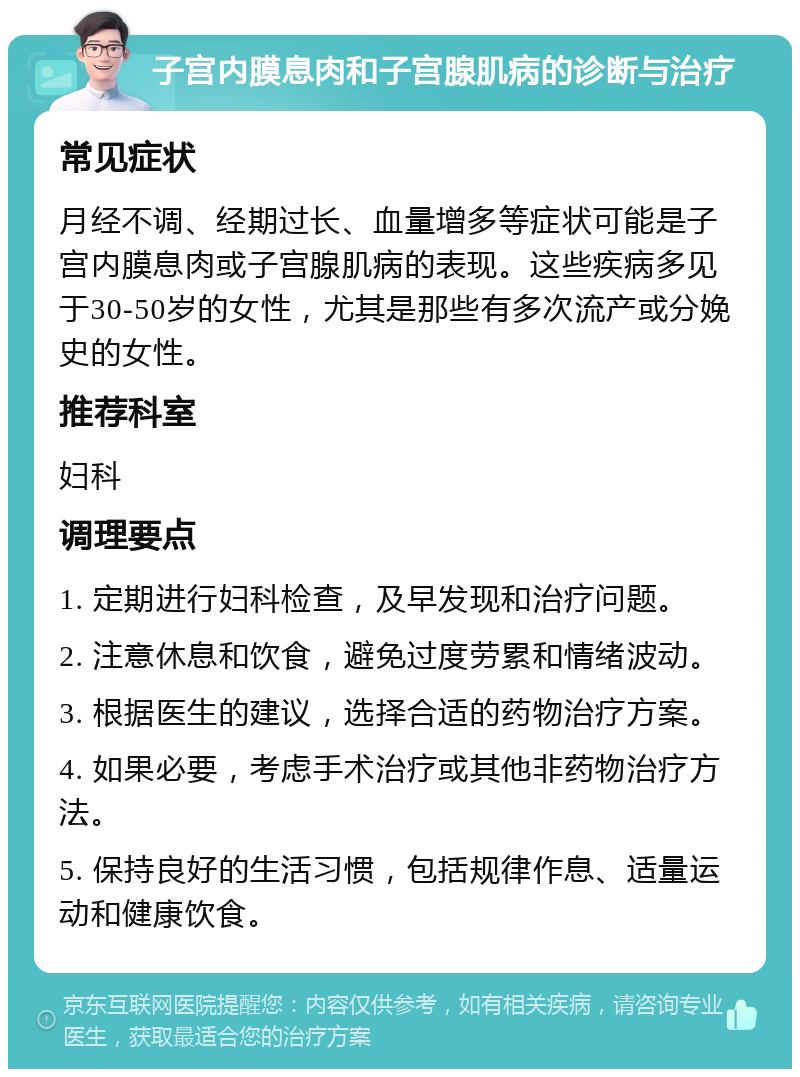 子宫内膜息肉和子宫腺肌病的诊断与治疗 常见症状 月经不调、经期过长、血量增多等症状可能是子宫内膜息肉或子宫腺肌病的表现。这些疾病多见于30-50岁的女性，尤其是那些有多次流产或分娩史的女性。 推荐科室 妇科 调理要点 1. 定期进行妇科检查，及早发现和治疗问题。 2. 注意休息和饮食，避免过度劳累和情绪波动。 3. 根据医生的建议，选择合适的药物治疗方案。 4. 如果必要，考虑手术治疗或其他非药物治疗方法。 5. 保持良好的生活习惯，包括规律作息、适量运动和健康饮食。