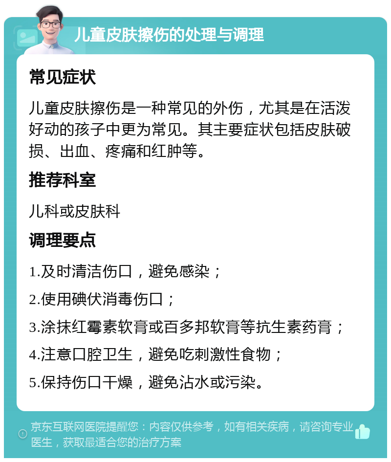 儿童皮肤擦伤的处理与调理 常见症状 儿童皮肤擦伤是一种常见的外伤，尤其是在活泼好动的孩子中更为常见。其主要症状包括皮肤破损、出血、疼痛和红肿等。 推荐科室 儿科或皮肤科 调理要点 1.及时清洁伤口，避免感染； 2.使用碘伏消毒伤口； 3.涂抹红霉素软膏或百多邦软膏等抗生素药膏； 4.注意口腔卫生，避免吃刺激性食物； 5.保持伤口干燥，避免沾水或污染。