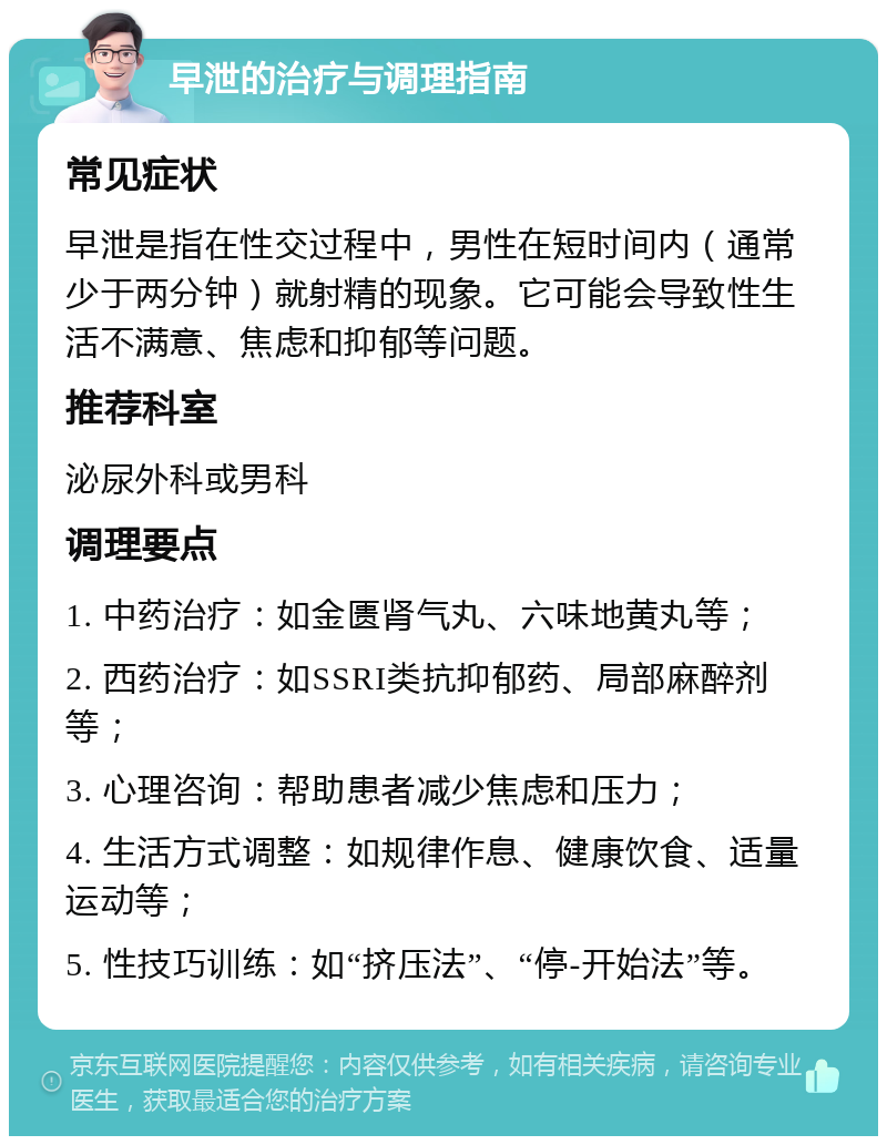 早泄的治疗与调理指南 常见症状 早泄是指在性交过程中，男性在短时间内（通常少于两分钟）就射精的现象。它可能会导致性生活不满意、焦虑和抑郁等问题。 推荐科室 泌尿外科或男科 调理要点 1. 中药治疗：如金匮肾气丸、六味地黄丸等； 2. 西药治疗：如SSRI类抗抑郁药、局部麻醉剂等； 3. 心理咨询：帮助患者减少焦虑和压力； 4. 生活方式调整：如规律作息、健康饮食、适量运动等； 5. 性技巧训练：如“挤压法”、“停-开始法”等。