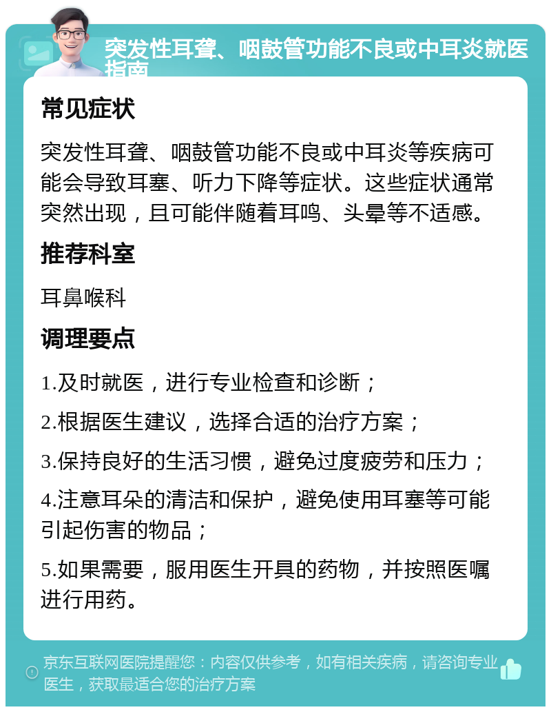 突发性耳聋、咽鼓管功能不良或中耳炎就医指南 常见症状 突发性耳聋、咽鼓管功能不良或中耳炎等疾病可能会导致耳塞、听力下降等症状。这些症状通常突然出现，且可能伴随着耳鸣、头晕等不适感。 推荐科室 耳鼻喉科 调理要点 1.及时就医，进行专业检查和诊断； 2.根据医生建议，选择合适的治疗方案； 3.保持良好的生活习惯，避免过度疲劳和压力； 4.注意耳朵的清洁和保护，避免使用耳塞等可能引起伤害的物品； 5.如果需要，服用医生开具的药物，并按照医嘱进行用药。