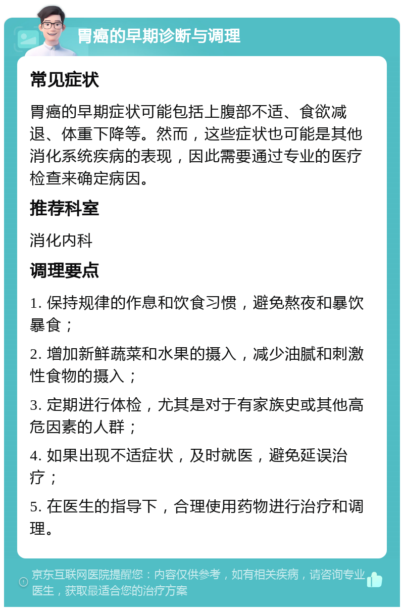 胃癌的早期诊断与调理 常见症状 胃癌的早期症状可能包括上腹部不适、食欲减退、体重下降等。然而，这些症状也可能是其他消化系统疾病的表现，因此需要通过专业的医疗检查来确定病因。 推荐科室 消化内科 调理要点 1. 保持规律的作息和饮食习惯，避免熬夜和暴饮暴食； 2. 增加新鲜蔬菜和水果的摄入，减少油腻和刺激性食物的摄入； 3. 定期进行体检，尤其是对于有家族史或其他高危因素的人群； 4. 如果出现不适症状，及时就医，避免延误治疗； 5. 在医生的指导下，合理使用药物进行治疗和调理。