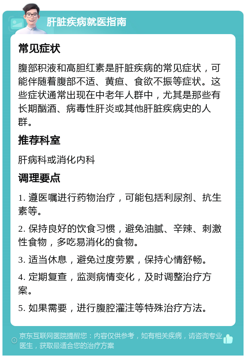 肝脏疾病就医指南 常见症状 腹部积液和高胆红素是肝脏疾病的常见症状，可能伴随着腹部不适、黄疸、食欲不振等症状。这些症状通常出现在中老年人群中，尤其是那些有长期酗酒、病毒性肝炎或其他肝脏疾病史的人群。 推荐科室 肝病科或消化内科 调理要点 1. 遵医嘱进行药物治疗，可能包括利尿剂、抗生素等。 2. 保持良好的饮食习惯，避免油腻、辛辣、刺激性食物，多吃易消化的食物。 3. 适当休息，避免过度劳累，保持心情舒畅。 4. 定期复查，监测病情变化，及时调整治疗方案。 5. 如果需要，进行腹腔灌注等特殊治疗方法。