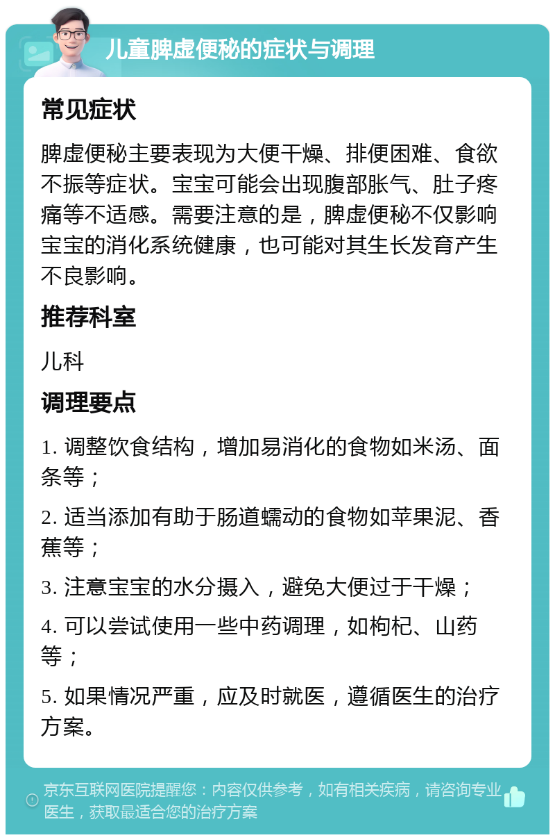 儿童脾虚便秘的症状与调理 常见症状 脾虚便秘主要表现为大便干燥、排便困难、食欲不振等症状。宝宝可能会出现腹部胀气、肚子疼痛等不适感。需要注意的是，脾虚便秘不仅影响宝宝的消化系统健康，也可能对其生长发育产生不良影响。 推荐科室 儿科 调理要点 1. 调整饮食结构，增加易消化的食物如米汤、面条等； 2. 适当添加有助于肠道蠕动的食物如苹果泥、香蕉等； 3. 注意宝宝的水分摄入，避免大便过于干燥； 4. 可以尝试使用一些中药调理，如枸杞、山药等； 5. 如果情况严重，应及时就医，遵循医生的治疗方案。