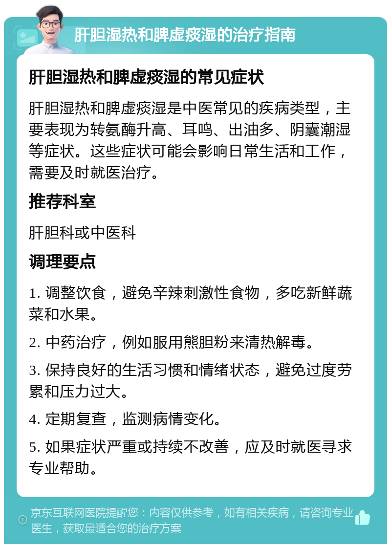 肝胆湿热和脾虚痰湿的治疗指南 肝胆湿热和脾虚痰湿的常见症状 肝胆湿热和脾虚痰湿是中医常见的疾病类型，主要表现为转氨酶升高、耳鸣、出油多、阴囊潮湿等症状。这些症状可能会影响日常生活和工作，需要及时就医治疗。 推荐科室 肝胆科或中医科 调理要点 1. 调整饮食，避免辛辣刺激性食物，多吃新鲜蔬菜和水果。 2. 中药治疗，例如服用熊胆粉来清热解毒。 3. 保持良好的生活习惯和情绪状态，避免过度劳累和压力过大。 4. 定期复查，监测病情变化。 5. 如果症状严重或持续不改善，应及时就医寻求专业帮助。