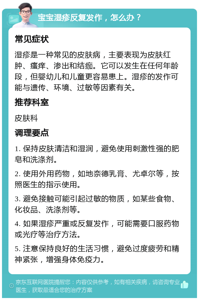 宝宝湿疹反复发作，怎么办？ 常见症状 湿疹是一种常见的皮肤病，主要表现为皮肤红肿、瘙痒、渗出和结痂。它可以发生在任何年龄段，但婴幼儿和儿童更容易患上。湿疹的发作可能与遗传、环境、过敏等因素有关。 推荐科室 皮肤科 调理要点 1. 保持皮肤清洁和湿润，避免使用刺激性强的肥皂和洗涤剂。 2. 使用外用药物，如地奈德乳膏、尤卓尔等，按照医生的指示使用。 3. 避免接触可能引起过敏的物质，如某些食物、化妆品、洗涤剂等。 4. 如果湿疹严重或反复发作，可能需要口服药物或光疗等治疗方法。 5. 注意保持良好的生活习惯，避免过度疲劳和精神紧张，增强身体免疫力。