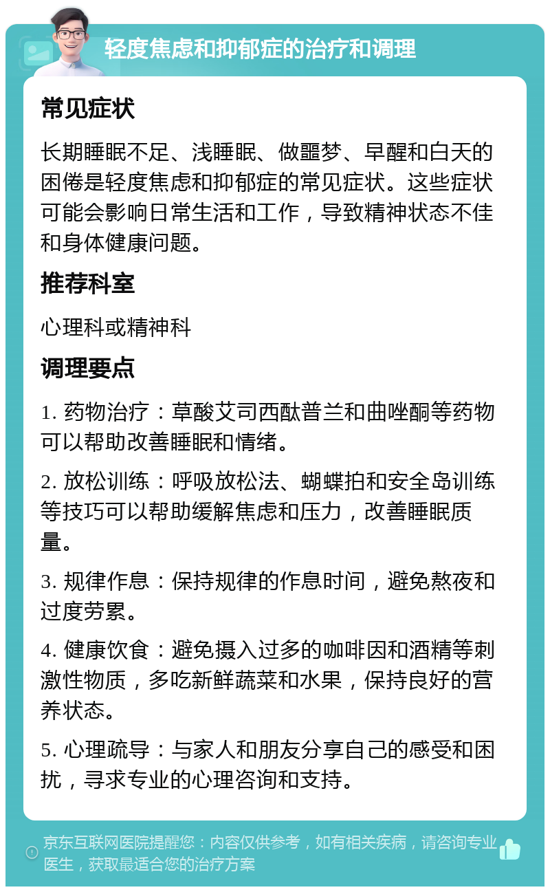 轻度焦虑和抑郁症的治疗和调理 常见症状 长期睡眠不足、浅睡眠、做噩梦、早醒和白天的困倦是轻度焦虑和抑郁症的常见症状。这些症状可能会影响日常生活和工作，导致精神状态不佳和身体健康问题。 推荐科室 心理科或精神科 调理要点 1. 药物治疗：草酸艾司西酞普兰和曲唑酮等药物可以帮助改善睡眠和情绪。 2. 放松训练：呼吸放松法、蝴蝶拍和安全岛训练等技巧可以帮助缓解焦虑和压力，改善睡眠质量。 3. 规律作息：保持规律的作息时间，避免熬夜和过度劳累。 4. 健康饮食：避免摄入过多的咖啡因和酒精等刺激性物质，多吃新鲜蔬菜和水果，保持良好的营养状态。 5. 心理疏导：与家人和朋友分享自己的感受和困扰，寻求专业的心理咨询和支持。