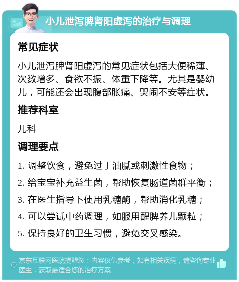 小儿泄泻脾肾阳虚泻的治疗与调理 常见症状 小儿泄泻脾肾阳虚泻的常见症状包括大便稀薄、次数增多、食欲不振、体重下降等。尤其是婴幼儿，可能还会出现腹部胀痛、哭闹不安等症状。 推荐科室 儿科 调理要点 1. 调整饮食，避免过于油腻或刺激性食物； 2. 给宝宝补充益生菌，帮助恢复肠道菌群平衡； 3. 在医生指导下使用乳糖酶，帮助消化乳糖； 4. 可以尝试中药调理，如服用醒脾养儿颗粒； 5. 保持良好的卫生习惯，避免交叉感染。