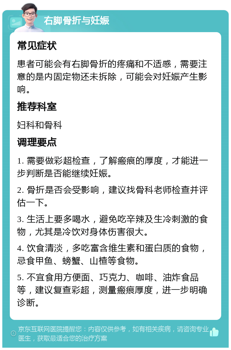 右脚骨折与妊娠 常见症状 患者可能会有右脚骨折的疼痛和不适感，需要注意的是内固定物还未拆除，可能会对妊娠产生影响。 推荐科室 妇科和骨科 调理要点 1. 需要做彩超检查，了解瘢痕的厚度，才能进一步判断是否能继续妊娠。 2. 骨折是否会受影响，建议找骨科老师检查并评估一下。 3. 生活上要多喝水，避免吃辛辣及生冷刺激的食物，尤其是冷饮对身体伤害很大。 4. 饮食清淡，多吃富含维生素和蛋白质的食物，忌食甲鱼、螃蟹、山楂等食物。 5. 不宜食用方便面、巧克力、咖啡、油炸食品等，建议复查彩超，测量瘢痕厚度，进一步明确诊断。