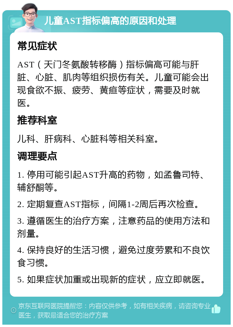 儿童AST指标偏高的原因和处理 常见症状 AST（天门冬氨酸转移酶）指标偏高可能与肝脏、心脏、肌肉等组织损伤有关。儿童可能会出现食欲不振、疲劳、黄疸等症状，需要及时就医。 推荐科室 儿科、肝病科、心脏科等相关科室。 调理要点 1. 停用可能引起AST升高的药物，如孟鲁司特、辅舒酮等。 2. 定期复查AST指标，间隔1-2周后再次检查。 3. 遵循医生的治疗方案，注意药品的使用方法和剂量。 4. 保持良好的生活习惯，避免过度劳累和不良饮食习惯。 5. 如果症状加重或出现新的症状，应立即就医。