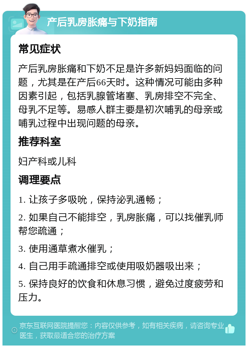 产后乳房胀痛与下奶指南 常见症状 产后乳房胀痛和下奶不足是许多新妈妈面临的问题，尤其是在产后66天时。这种情况可能由多种因素引起，包括乳腺管堵塞、乳房排空不完全、母乳不足等。易感人群主要是初次哺乳的母亲或哺乳过程中出现问题的母亲。 推荐科室 妇产科或儿科 调理要点 1. 让孩子多吸吮，保持泌乳通畅； 2. 如果自己不能排空，乳房胀痛，可以找催乳师帮您疏通； 3. 使用通草煮水催乳； 4. 自己用手疏通排空或使用吸奶器吸出来； 5. 保持良好的饮食和休息习惯，避免过度疲劳和压力。