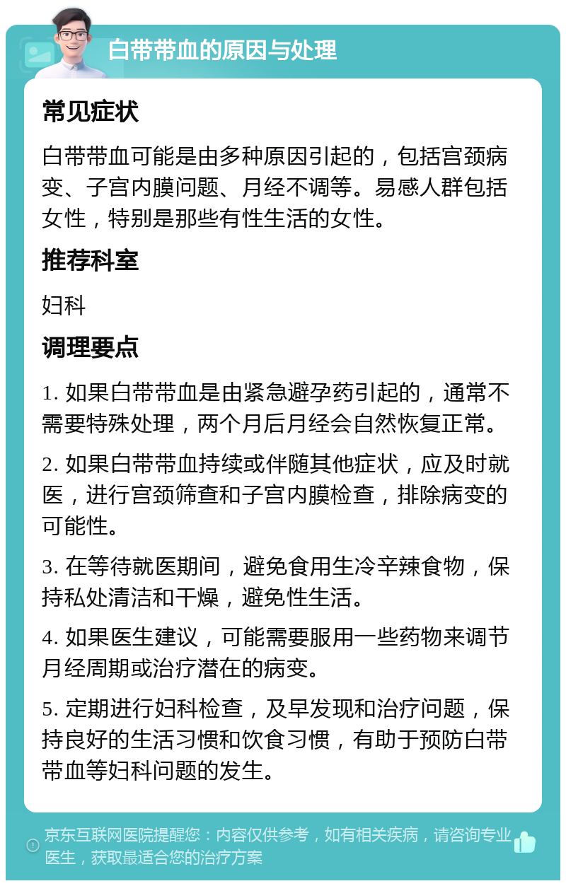 白带带血的原因与处理 常见症状 白带带血可能是由多种原因引起的，包括宫颈病变、子宫内膜问题、月经不调等。易感人群包括女性，特别是那些有性生活的女性。 推荐科室 妇科 调理要点 1. 如果白带带血是由紧急避孕药引起的，通常不需要特殊处理，两个月后月经会自然恢复正常。 2. 如果白带带血持续或伴随其他症状，应及时就医，进行宫颈筛查和子宫内膜检查，排除病变的可能性。 3. 在等待就医期间，避免食用生冷辛辣食物，保持私处清洁和干燥，避免性生活。 4. 如果医生建议，可能需要服用一些药物来调节月经周期或治疗潜在的病变。 5. 定期进行妇科检查，及早发现和治疗问题，保持良好的生活习惯和饮食习惯，有助于预防白带带血等妇科问题的发生。