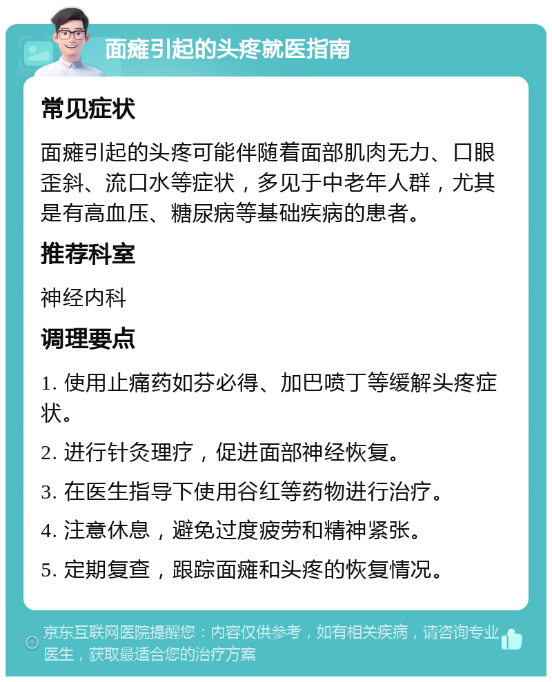 面瘫引起的头疼就医指南 常见症状 面瘫引起的头疼可能伴随着面部肌肉无力、口眼歪斜、流口水等症状，多见于中老年人群，尤其是有高血压、糖尿病等基础疾病的患者。 推荐科室 神经内科 调理要点 1. 使用止痛药如芬必得、加巴喷丁等缓解头疼症状。 2. 进行针灸理疗，促进面部神经恢复。 3. 在医生指导下使用谷红等药物进行治疗。 4. 注意休息，避免过度疲劳和精神紧张。 5. 定期复查，跟踪面瘫和头疼的恢复情况。