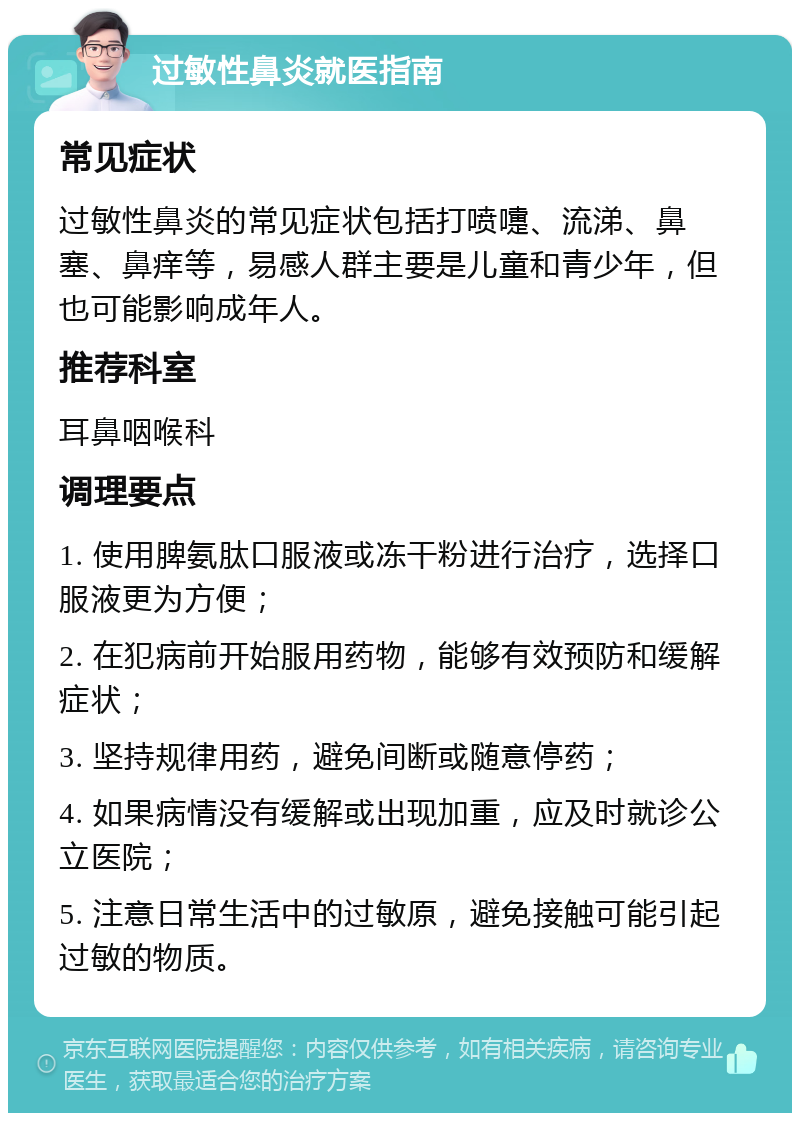 过敏性鼻炎就医指南 常见症状 过敏性鼻炎的常见症状包括打喷嚏、流涕、鼻塞、鼻痒等，易感人群主要是儿童和青少年，但也可能影响成年人。 推荐科室 耳鼻咽喉科 调理要点 1. 使用脾氨肽口服液或冻干粉进行治疗，选择口服液更为方便； 2. 在犯病前开始服用药物，能够有效预防和缓解症状； 3. 坚持规律用药，避免间断或随意停药； 4. 如果病情没有缓解或出现加重，应及时就诊公立医院； 5. 注意日常生活中的过敏原，避免接触可能引起过敏的物质。