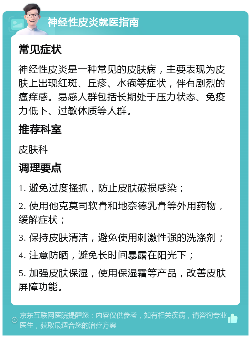 神经性皮炎就医指南 常见症状 神经性皮炎是一种常见的皮肤病，主要表现为皮肤上出现红斑、丘疹、水疱等症状，伴有剧烈的瘙痒感。易感人群包括长期处于压力状态、免疫力低下、过敏体质等人群。 推荐科室 皮肤科 调理要点 1. 避免过度搔抓，防止皮肤破损感染； 2. 使用他克莫司软膏和地奈德乳膏等外用药物，缓解症状； 3. 保持皮肤清洁，避免使用刺激性强的洗涤剂； 4. 注意防晒，避免长时间暴露在阳光下； 5. 加强皮肤保湿，使用保湿霜等产品，改善皮肤屏障功能。