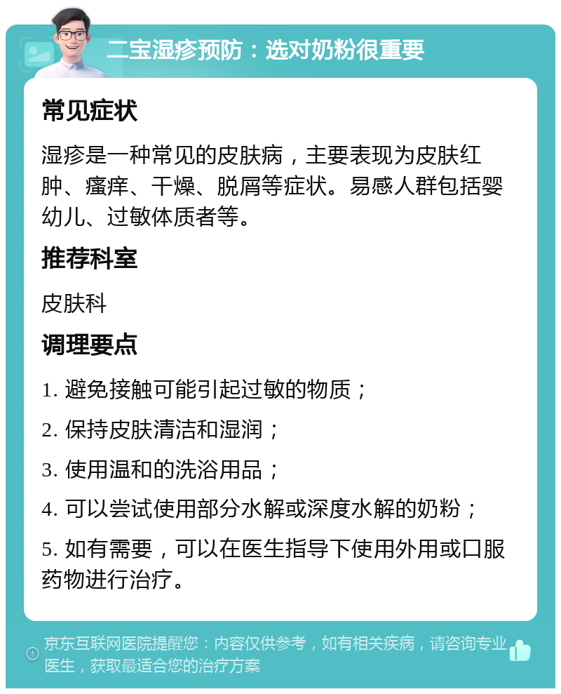 二宝湿疹预防：选对奶粉很重要 常见症状 湿疹是一种常见的皮肤病，主要表现为皮肤红肿、瘙痒、干燥、脱屑等症状。易感人群包括婴幼儿、过敏体质者等。 推荐科室 皮肤科 调理要点 1. 避免接触可能引起过敏的物质； 2. 保持皮肤清洁和湿润； 3. 使用温和的洗浴用品； 4. 可以尝试使用部分水解或深度水解的奶粉； 5. 如有需要，可以在医生指导下使用外用或口服药物进行治疗。