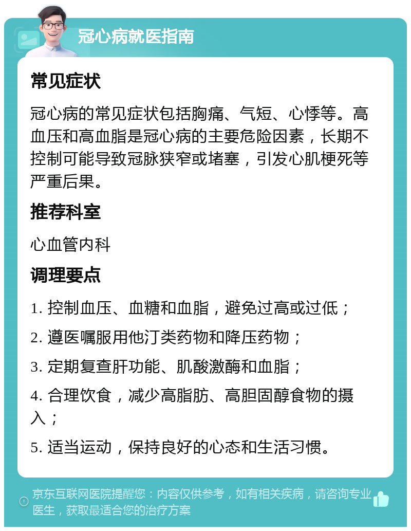 冠心病就医指南 常见症状 冠心病的常见症状包括胸痛、气短、心悸等。高血压和高血脂是冠心病的主要危险因素，长期不控制可能导致冠脉狭窄或堵塞，引发心肌梗死等严重后果。 推荐科室 心血管内科 调理要点 1. 控制血压、血糖和血脂，避免过高或过低； 2. 遵医嘱服用他汀类药物和降压药物； 3. 定期复查肝功能、肌酸激酶和血脂； 4. 合理饮食，减少高脂肪、高胆固醇食物的摄入； 5. 适当运动，保持良好的心态和生活习惯。