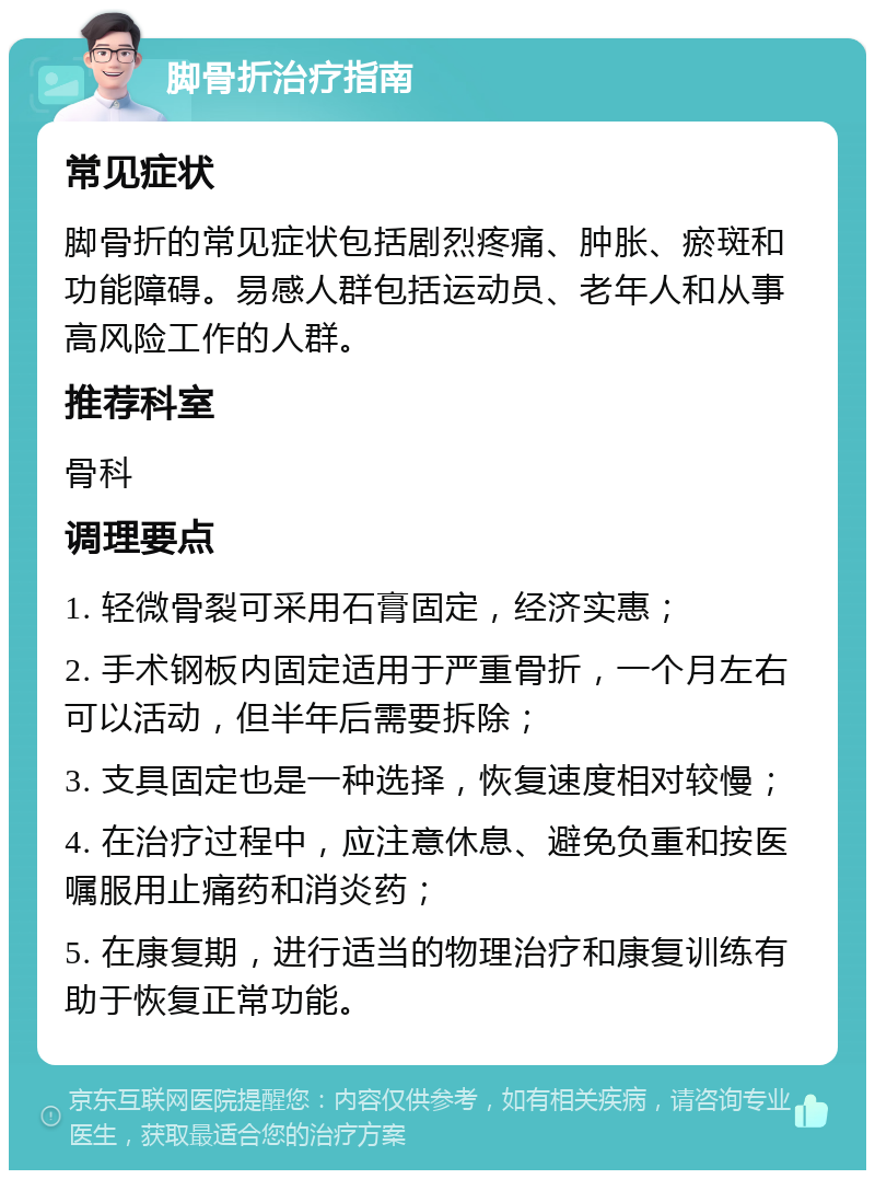 脚骨折治疗指南 常见症状 脚骨折的常见症状包括剧烈疼痛、肿胀、瘀斑和功能障碍。易感人群包括运动员、老年人和从事高风险工作的人群。 推荐科室 骨科 调理要点 1. 轻微骨裂可采用石膏固定，经济实惠； 2. 手术钢板内固定适用于严重骨折，一个月左右可以活动，但半年后需要拆除； 3. 支具固定也是一种选择，恢复速度相对较慢； 4. 在治疗过程中，应注意休息、避免负重和按医嘱服用止痛药和消炎药； 5. 在康复期，进行适当的物理治疗和康复训练有助于恢复正常功能。