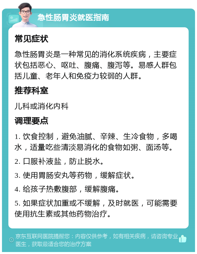 急性肠胃炎就医指南 常见症状 急性肠胃炎是一种常见的消化系统疾病，主要症状包括恶心、呕吐、腹痛、腹泻等。易感人群包括儿童、老年人和免疫力较弱的人群。 推荐科室 儿科或消化内科 调理要点 1. 饮食控制，避免油腻、辛辣、生冷食物，多喝水，适量吃些清淡易消化的食物如粥、面汤等。 2. 口服补液盐，防止脱水。 3. 使用胃肠安丸等药物，缓解症状。 4. 给孩子热敷腹部，缓解腹痛。 5. 如果症状加重或不缓解，及时就医，可能需要使用抗生素或其他药物治疗。