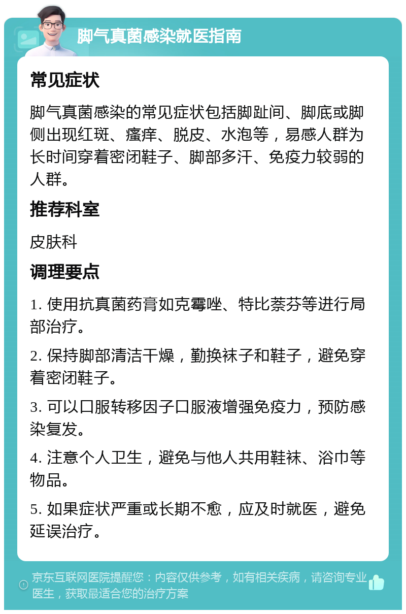 脚气真菌感染就医指南 常见症状 脚气真菌感染的常见症状包括脚趾间、脚底或脚侧出现红斑、瘙痒、脱皮、水泡等，易感人群为长时间穿着密闭鞋子、脚部多汗、免疫力较弱的人群。 推荐科室 皮肤科 调理要点 1. 使用抗真菌药膏如克霉唑、特比萘芬等进行局部治疗。 2. 保持脚部清洁干燥，勤换袜子和鞋子，避免穿着密闭鞋子。 3. 可以口服转移因子口服液增强免疫力，预防感染复发。 4. 注意个人卫生，避免与他人共用鞋袜、浴巾等物品。 5. 如果症状严重或长期不愈，应及时就医，避免延误治疗。