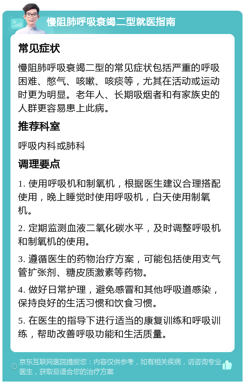 慢阻肺呼吸衰竭二型就医指南 常见症状 慢阻肺呼吸衰竭二型的常见症状包括严重的呼吸困难、憋气、咳嗽、咳痰等，尤其在活动或运动时更为明显。老年人、长期吸烟者和有家族史的人群更容易患上此病。 推荐科室 呼吸内科或肺科 调理要点 1. 使用呼吸机和制氧机，根据医生建议合理搭配使用，晚上睡觉时使用呼吸机，白天使用制氧机。 2. 定期监测血液二氧化碳水平，及时调整呼吸机和制氧机的使用。 3. 遵循医生的药物治疗方案，可能包括使用支气管扩张剂、糖皮质激素等药物。 4. 做好日常护理，避免感冒和其他呼吸道感染，保持良好的生活习惯和饮食习惯。 5. 在医生的指导下进行适当的康复训练和呼吸训练，帮助改善呼吸功能和生活质量。