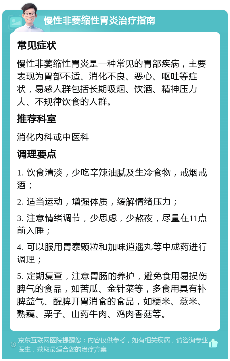 慢性非萎缩性胃炎治疗指南 常见症状 慢性非萎缩性胃炎是一种常见的胃部疾病，主要表现为胃部不适、消化不良、恶心、呕吐等症状，易感人群包括长期吸烟、饮酒、精神压力大、不规律饮食的人群。 推荐科室 消化内科或中医科 调理要点 1. 饮食清淡，少吃辛辣油腻及生冷食物，戒烟戒酒； 2. 适当运动，增强体质，缓解情绪压力； 3. 注意情绪调节，少思虑，少熬夜，尽量在11点前入睡； 4. 可以服用胃泰颗粒和加味逍遥丸等中成药进行调理； 5. 定期复查，注意胃肠的养护，避免食用易损伤脾气的食品，如苦瓜、金针菜等，多食用具有补脾益气、醒脾开胃消食的食品，如粳米、薏米、熟藕、栗子、山药牛肉、鸡肉香菇等。