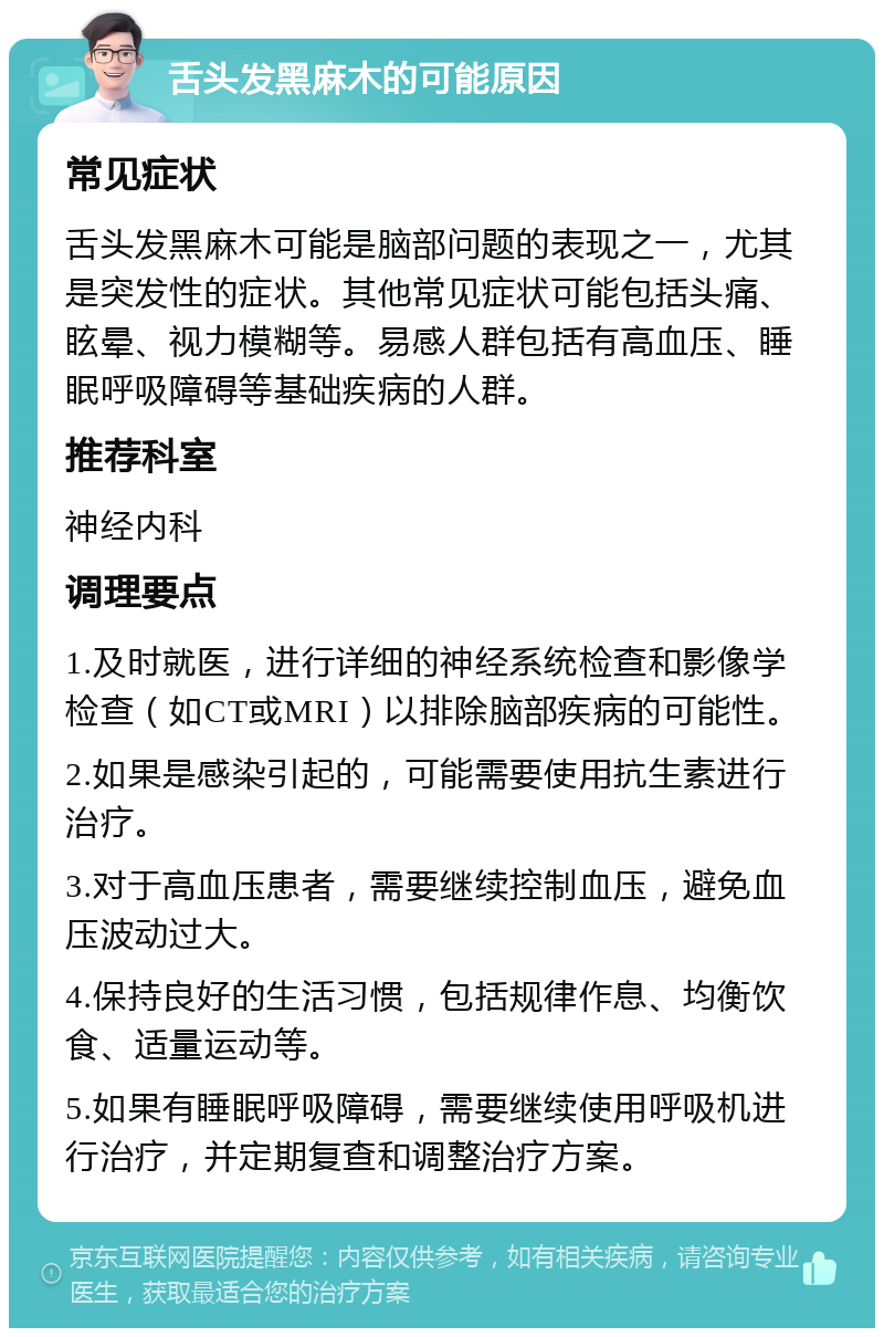 舌头发黑麻木的可能原因 常见症状 舌头发黑麻木可能是脑部问题的表现之一，尤其是突发性的症状。其他常见症状可能包括头痛、眩晕、视力模糊等。易感人群包括有高血压、睡眠呼吸障碍等基础疾病的人群。 推荐科室 神经内科 调理要点 1.及时就医，进行详细的神经系统检查和影像学检查（如CT或MRI）以排除脑部疾病的可能性。 2.如果是感染引起的，可能需要使用抗生素进行治疗。 3.对于高血压患者，需要继续控制血压，避免血压波动过大。 4.保持良好的生活习惯，包括规律作息、均衡饮食、适量运动等。 5.如果有睡眠呼吸障碍，需要继续使用呼吸机进行治疗，并定期复查和调整治疗方案。