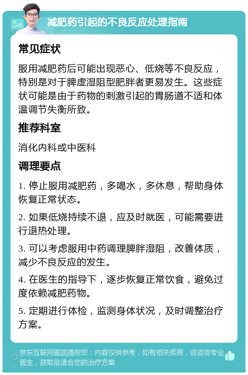 减肥药引起的不良反应处理指南 常见症状 服用减肥药后可能出现恶心、低烧等不良反应，特别是对于脾虚湿阻型肥胖者更易发生。这些症状可能是由于药物的刺激引起的胃肠道不适和体温调节失衡所致。 推荐科室 消化内科或中医科 调理要点 1. 停止服用减肥药，多喝水，多休息，帮助身体恢复正常状态。 2. 如果低烧持续不退，应及时就医，可能需要进行退热处理。 3. 可以考虑服用中药调理脾胖湿阻，改善体质，减少不良反应的发生。 4. 在医生的指导下，逐步恢复正常饮食，避免过度依赖减肥药物。 5. 定期进行体检，监测身体状况，及时调整治疗方案。