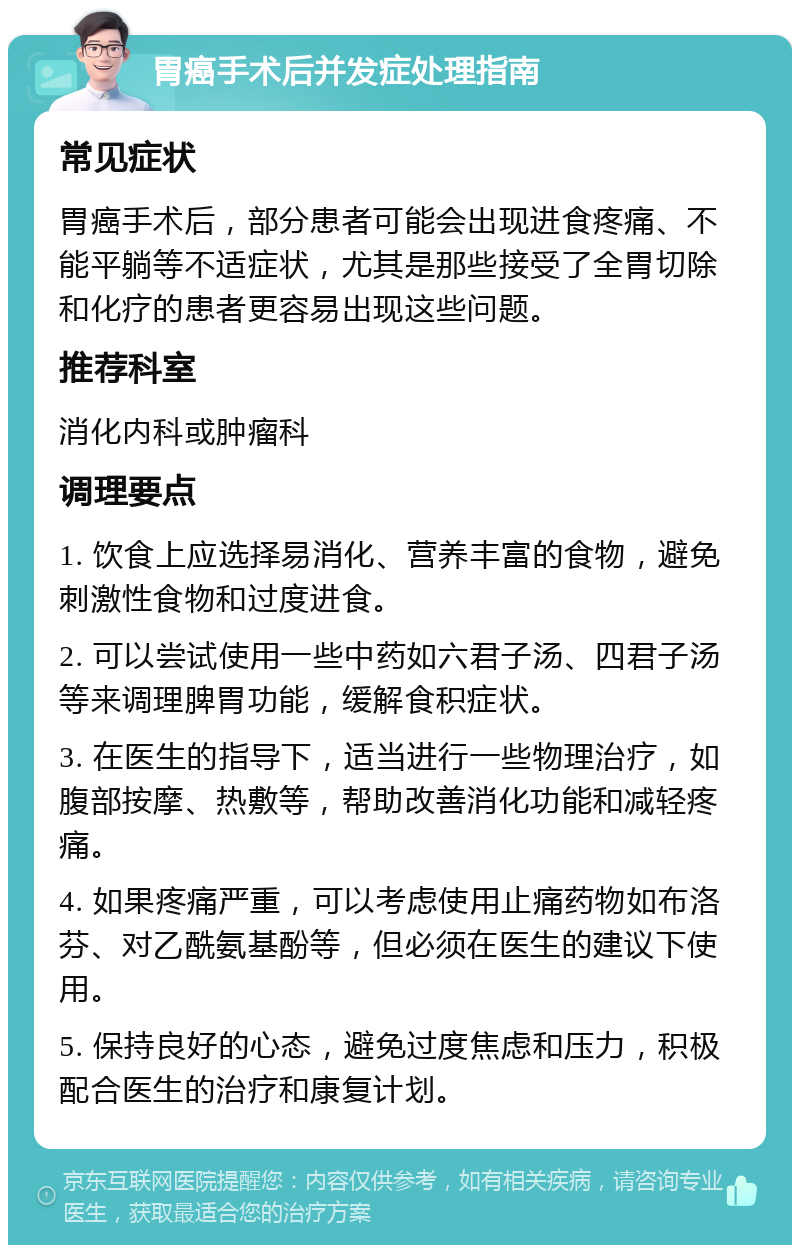 胃癌手术后并发症处理指南 常见症状 胃癌手术后，部分患者可能会出现进食疼痛、不能平躺等不适症状，尤其是那些接受了全胃切除和化疗的患者更容易出现这些问题。 推荐科室 消化内科或肿瘤科 调理要点 1. 饮食上应选择易消化、营养丰富的食物，避免刺激性食物和过度进食。 2. 可以尝试使用一些中药如六君子汤、四君子汤等来调理脾胃功能，缓解食积症状。 3. 在医生的指导下，适当进行一些物理治疗，如腹部按摩、热敷等，帮助改善消化功能和减轻疼痛。 4. 如果疼痛严重，可以考虑使用止痛药物如布洛芬、对乙酰氨基酚等，但必须在医生的建议下使用。 5. 保持良好的心态，避免过度焦虑和压力，积极配合医生的治疗和康复计划。