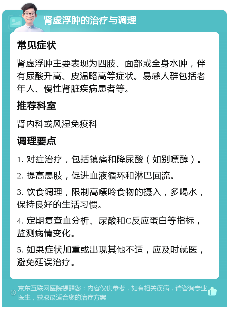 肾虚浮肿的治疗与调理 常见症状 肾虚浮肿主要表现为四肢、面部或全身水肿，伴有尿酸升高、皮温略高等症状。易感人群包括老年人、慢性肾脏疾病患者等。 推荐科室 肾内科或风湿免疫科 调理要点 1. 对症治疗，包括镇痛和降尿酸（如别嘌醇）。 2. 提高患肢，促进血液循环和淋巴回流。 3. 饮食调理，限制高嘌呤食物的摄入，多喝水，保持良好的生活习惯。 4. 定期复查血分析、尿酸和C反应蛋白等指标，监测病情变化。 5. 如果症状加重或出现其他不适，应及时就医，避免延误治疗。