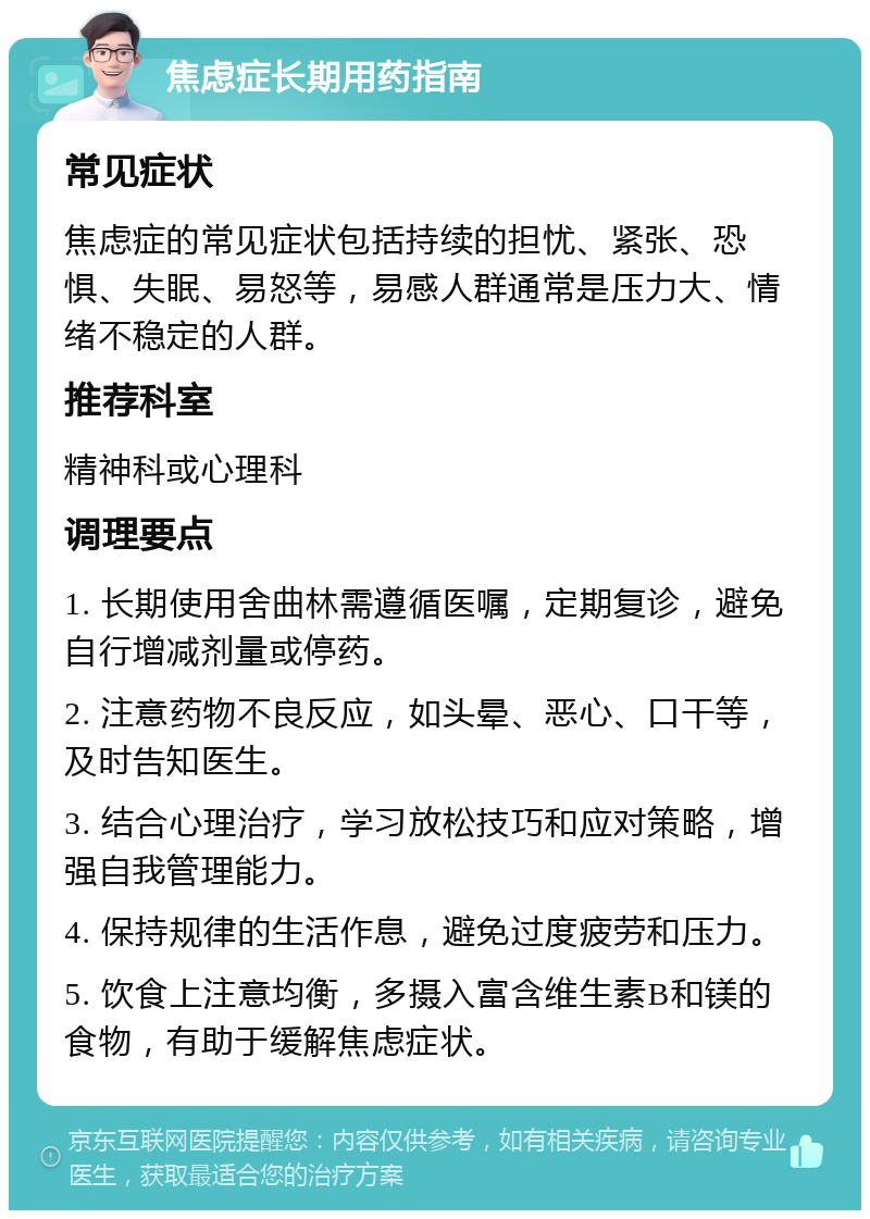 焦虑症长期用药指南 常见症状 焦虑症的常见症状包括持续的担忧、紧张、恐惧、失眠、易怒等，易感人群通常是压力大、情绪不稳定的人群。 推荐科室 精神科或心理科 调理要点 1. 长期使用舍曲林需遵循医嘱，定期复诊，避免自行增减剂量或停药。 2. 注意药物不良反应，如头晕、恶心、口干等，及时告知医生。 3. 结合心理治疗，学习放松技巧和应对策略，增强自我管理能力。 4. 保持规律的生活作息，避免过度疲劳和压力。 5. 饮食上注意均衡，多摄入富含维生素B和镁的食物，有助于缓解焦虑症状。