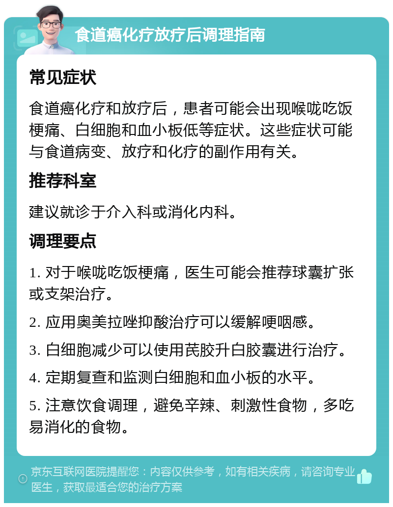 食道癌化疗放疗后调理指南 常见症状 食道癌化疗和放疗后，患者可能会出现喉咙吃饭梗痛、白细胞和血小板低等症状。这些症状可能与食道病变、放疗和化疗的副作用有关。 推荐科室 建议就诊于介入科或消化内科。 调理要点 1. 对于喉咙吃饭梗痛，医生可能会推荐球囊扩张或支架治疗。 2. 应用奥美拉唑抑酸治疗可以缓解哽咽感。 3. 白细胞减少可以使用芪胶升白胶囊进行治疗。 4. 定期复查和监测白细胞和血小板的水平。 5. 注意饮食调理，避免辛辣、刺激性食物，多吃易消化的食物。