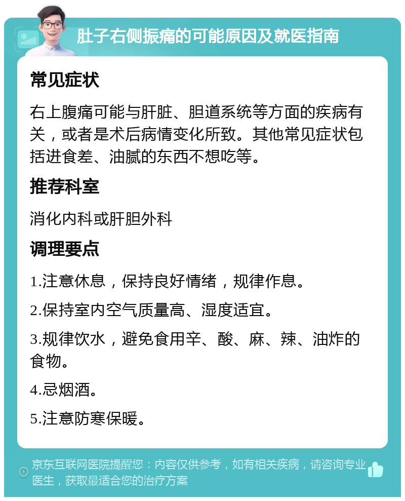 肚子右侧振痛的可能原因及就医指南 常见症状 右上腹痛可能与肝脏、胆道系统等方面的疾病有关，或者是术后病情变化所致。其他常见症状包括进食差、油腻的东西不想吃等。 推荐科室 消化内科或肝胆外科 调理要点 1.注意休息，保持良好情绪，规律作息。 2.保持室内空气质量高、湿度适宜。 3.规律饮水，避免食用辛、酸、麻、辣、油炸的食物。 4.忌烟酒。 5.注意防寒保暖。