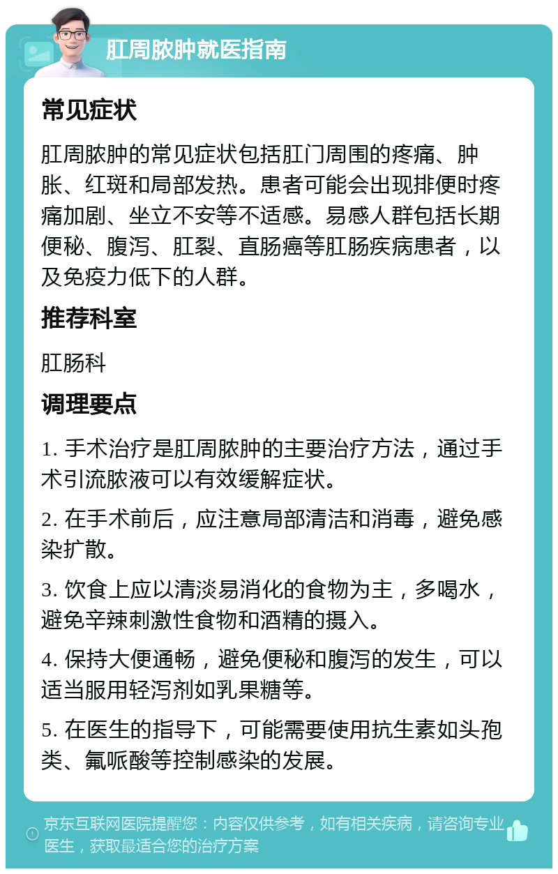 肛周脓肿就医指南 常见症状 肛周脓肿的常见症状包括肛门周围的疼痛、肿胀、红斑和局部发热。患者可能会出现排便时疼痛加剧、坐立不安等不适感。易感人群包括长期便秘、腹泻、肛裂、直肠癌等肛肠疾病患者，以及免疫力低下的人群。 推荐科室 肛肠科 调理要点 1. 手术治疗是肛周脓肿的主要治疗方法，通过手术引流脓液可以有效缓解症状。 2. 在手术前后，应注意局部清洁和消毒，避免感染扩散。 3. 饮食上应以清淡易消化的食物为主，多喝水，避免辛辣刺激性食物和酒精的摄入。 4. 保持大便通畅，避免便秘和腹泻的发生，可以适当服用轻泻剂如乳果糖等。 5. 在医生的指导下，可能需要使用抗生素如头孢类、氟哌酸等控制感染的发展。