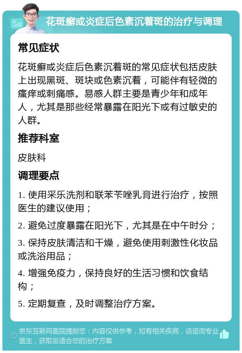 花斑癣或炎症后色素沉着斑的治疗与调理 常见症状 花斑癣或炎症后色素沉着斑的常见症状包括皮肤上出现黑斑、斑块或色素沉着，可能伴有轻微的瘙痒或刺痛感。易感人群主要是青少年和成年人，尤其是那些经常暴露在阳光下或有过敏史的人群。 推荐科室 皮肤科 调理要点 1. 使用采乐洗剂和联苯苄唑乳膏进行治疗，按照医生的建议使用； 2. 避免过度暴露在阳光下，尤其是在中午时分； 3. 保持皮肤清洁和干燥，避免使用刺激性化妆品或洗浴用品； 4. 增强免疫力，保持良好的生活习惯和饮食结构； 5. 定期复查，及时调整治疗方案。