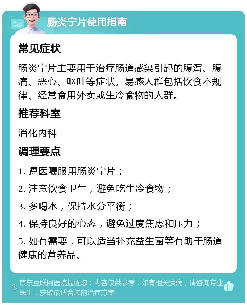 肠炎宁片使用指南 常见症状 肠炎宁片主要用于治疗肠道感染引起的腹泻、腹痛、恶心、呕吐等症状。易感人群包括饮食不规律、经常食用外卖或生冷食物的人群。 推荐科室 消化内科 调理要点 1. 遵医嘱服用肠炎宁片； 2. 注意饮食卫生，避免吃生冷食物； 3. 多喝水，保持水分平衡； 4. 保持良好的心态，避免过度焦虑和压力； 5. 如有需要，可以适当补充益生菌等有助于肠道健康的营养品。