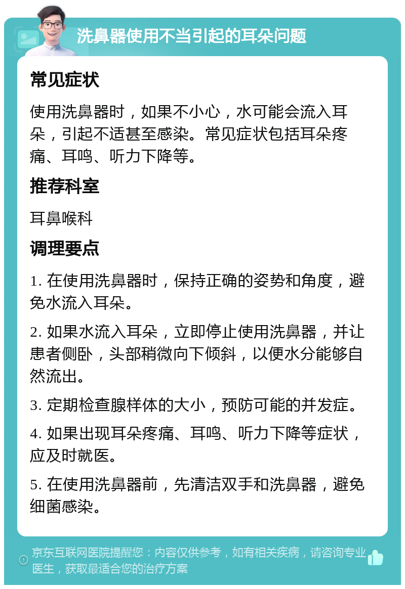 洗鼻器使用不当引起的耳朵问题 常见症状 使用洗鼻器时，如果不小心，水可能会流入耳朵，引起不适甚至感染。常见症状包括耳朵疼痛、耳鸣、听力下降等。 推荐科室 耳鼻喉科 调理要点 1. 在使用洗鼻器时，保持正确的姿势和角度，避免水流入耳朵。 2. 如果水流入耳朵，立即停止使用洗鼻器，并让患者侧卧，头部稍微向下倾斜，以便水分能够自然流出。 3. 定期检查腺样体的大小，预防可能的并发症。 4. 如果出现耳朵疼痛、耳鸣、听力下降等症状，应及时就医。 5. 在使用洗鼻器前，先清洁双手和洗鼻器，避免细菌感染。