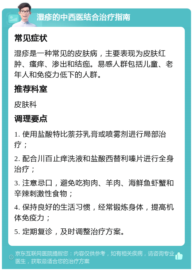 湿疹的中西医结合治疗指南 常见症状 湿疹是一种常见的皮肤病，主要表现为皮肤红肿、瘙痒、渗出和结痂。易感人群包括儿童、老年人和免疫力低下的人群。 推荐科室 皮肤科 调理要点 1. 使用盐酸特比萘芬乳膏或喷雾剂进行局部治疗； 2. 配合川百止痒洗液和盐酸西替利嗪片进行全身治疗； 3. 注意忌口，避免吃狗肉、羊肉、海鲜鱼虾蟹和辛辣刺激性食物； 4. 保持良好的生活习惯，经常锻炼身体，提高机体免疫力； 5. 定期复诊，及时调整治疗方案。